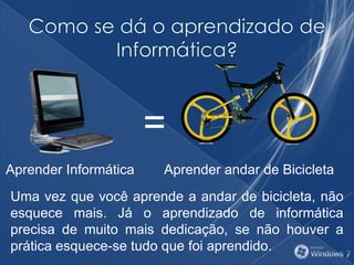=
Aprender andar de BicicletaAprender Informática
Uma vez que você aprende a andar de bicicleta, não
esquece mais. Já o aprendizado de informática
precisa de muito mais dedicação, se não houver a
prática esquece-se tudo que foi aprendido.
 