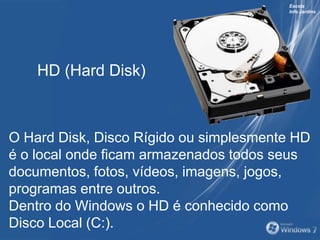 Escola
Info Jardins
O Hard Disk, Disco Rígido ou simplesmente HD
é o local onde ficam armazenados todos seus
documentos, fotos, vídeos, imagens, jogos,
programas entre outros.
Dentro do Windows o HD é conhecido como
Disco Local (C:).
HD (Hard Disk)
 