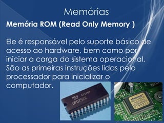 Memória ROM (Read Only Memory )
Ele é responsável pelo suporte básico de
acesso ao hardware, bem como por
iniciar a carga do sistema operacional.
São as primeiras instruções lidas pelo
processador para inicializar o
computador.
 