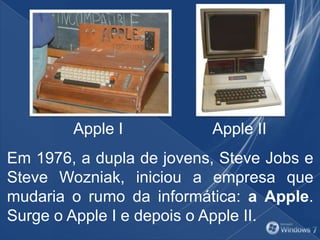 Em 1976, a dupla de jovens, Steve Jobs e
Steve Wozniak, iniciou a empresa que
mudaria o rumo da informática: a Apple.
Surge o Apple I e depois o Apple II.
Apple I Apple II
 