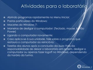 Abrindo programas rapidamente no Menu Iniciar;
 Pastas particulares do Windows;
 Macetes do Windows 7;
 Maneiras de desligar o computador; (Teclado, mouse, botão
Power)
 Ligando o computador novamente;
 Caso aplica-se à sua unidade, fale sobre o programa que
restaura o computador ao reiniciá-lo;
 Tarefas dos alunos após a conclusão da aula: Fale da
responsabilidade de deixar o laboratório em ordem, desligar o
computador ou apenas fazer logoff no Windows, dependendo
do horário da turma.
 