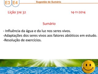 E3 E4 Sugestão de Sumário
Lição 31e 32 14-11-2014
Sumário
- Influência da água e da luz nos seres vivos.
-Adaptações dos seres vivos aos fatores abióticos em estudo.
-Resolução de exercícios.
 
