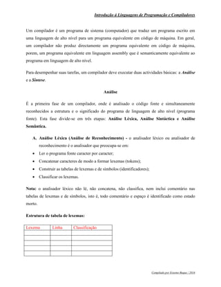 Introdução á Linguagens de Programação e Compiladores
Compilado por Erasmo Buque / 2016
Um compilador é um programa de sistema (computador) que traduz um programa escrito em
uma linguagem de alto nível para um programa equivalente em código de máquina. Em geral,
um compilador não produz directamente um programa equivalente em código de máquina,
porem, um programa equivalente em linguagem assembly que é semanticamente equivalente ao
programa em linguagem de alto nível.
Para desempenhar suas tarefas, um compilador deve executar duas actividades básicas: a Análise
e a Síntese.
Análise
É a primeira fase de um compilador, onde é analisado o código fonte e simultaneamente
reconhecidos a estrutura e o significado do programa de linguagem de alto nível (programa
fonte). Esta fase divide-se em três etapas: Análise Léxica, Análise Sintáctica e Análise
Semântica.
A. Análise Léxica (Análise de Reconhecimento) - o analisador léxico ou analisador de
reconhecimento é o analisador que preocupa-se em:
 Ler o programa fonte caracter por caracter;
 Concatenar caracteres de modo a formar lexemas (tokens);
 Construir as tabelas de lexemas e de símbolos (identificadores);
 Classificar os lexemas.
Nota: o analisador léxico não lé, não concatena, não classifica, nem inclui comentário nas
tabelas de lexemas e de símbolos, isto é, todo comentário e espaço é identificado como estado
morto.
Estrutura de tabela de lexemas:
Lexema Linha Classificação
 
