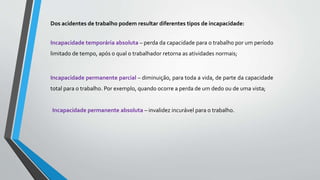 Dos acidentes de trabalho podem resultar diferentes tipos de incapacidade:
Incapacidade temporária absoluta – perda da capacidade para o trabalho por um período
limitado de tempo, após o qual o trabalhador retorna as atividades normais;
Incapacidade permanente parcial – diminuição, para toda a vida, de parte da capacidade
total para o trabalho. Por exemplo, quando ocorre a perda de um dedo ou de uma vista;
Incapacidade permanente absoluta – invalidez incurável para o trabalho.
 