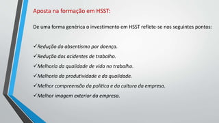 Aposta na formação em HSST:
De uma forma genérica o investimento em HSST reflete-se nos seguintes pontos:
Redução do absentismo por doença.
Redução dos acidentes de trabalho.
Melhoria da qualidade de vida no trabalho.
Melhoria da produtividade e da qualidade.
Melhor compreensão da política e da cultura da empresa.
Melhor imagem exterior da empresa.
 