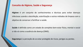 Conceito de Higiene, Saúde e Segurança
Higiene é um conjunto de conhecimentos e técnicas para evitar doenças
infeciosas usando a desinfeção, esterilização e outros métodos de limpeza com o
objetivo de conservar e fortificar a saúde.
Saúde é definido como um estado de completo bem-estar físico, mental e social
e não só como a ausência de doença (OMS).
Segurança é a perceção de se estar protegido de riscos, perigos ou perdas.
 