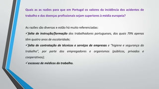 Quais as as razões para que em Portugal os valores da incidência dos acidentes de
trabalho e das doenças profissionais sejam superiores à média europeia?
As razões são diversas e estão há muito referenciadas:
falta de instrução/formação dos trabalhadores portugueses, dos quais 79% apenas
têm quatro anos de escolaridade;
falta de contratação de técnicos e serviços de empresas e "higiene e segurança do
trabalho", por parte dos empregadores e organismos (públicos, privados e
cooperativos);
escassez de médicos do trabalho.
 