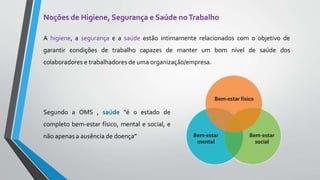 Noções de Higiene, Segurança e Saúde noTrabalho
A higiene, a segurança e a saúde estão intimamente relacionados com o objetivo de
garantir condições de trabalho capazes de manter um bom nível de saúde dos
colaboradores e trabalhadores de uma organização/empresa.
Segundo a OMS , saúde “é o estado de
completo bem-estar físico, mental e social, e
não apenas a ausência de doença”
 