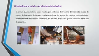 O trabalho e a saúde – Acidentes de trabalho
É comum ouvires notícias sobre mortes por acidentes de trabalho. Eletrocussão, queda de
muros, deslizamento de terras e quedas em altura são alguns dos motivos mais noticiados,
nomeadamente associados à construção. No entanto, existe uma grande variedade deste tipo
de acidentes.
 