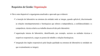  Deve estar disponível o organigrama atualizado e aprovado que evidencie:
 a inserção do laboratório na estrutura da entidade onde se integra, quando aplicável, discriminando
as relações interdepartamentais e hierárquicas que afetem a independência, a confidencialidade e a
competência. técnica relativa ao trabalho desenvolvido pelo laboratório
 organização interna do laboratório, identificando, por exemplo, sectores ou unidades técnicas e
respetivos responsáveis, cargos ou postos de trabalho e relações hierárquicas.
 integração dos órgãos responsáveis pela função qualidade na estrutura do laboratório (e entidade em
que eventualmente se integre).
Requisitos de Gestão: Organização
 