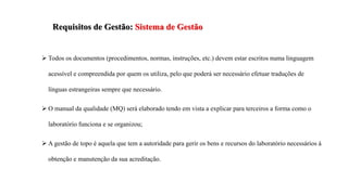  Todos os documentos (procedimentos, normas, instruções, etc.) devem estar escritos numa linguagem
acessível e compreendida por quem os utiliza, pelo que poderá ser necessário efetuar traduções de
línguas estrangeiras sempre que necessário.
 O manual da qualidade (MQ) será elaborado tendo em vista a explicar para terceiros a forma como o
laboratório funciona e se organizou;
 A gestão de topo é aquela que tem a autoridade para gerir os bens e recursos do laboratório necessários à
obtenção e manutenção da sua acreditação.
Requisitos de Gestão: Sistema de Gestão
 