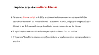Requisitos de gestão: Auditorias Internas
 Servem para detetar e corrigir as deficiências no caso de existir desproporção entre a gravidade das
deficiências encontradas nas auditorias internas e as auditorias externas, isso pode ser interpretado que o
laboratório não dedica a devida atenção às auditorias internas ou que estas não são eficazes.
 É sugerido que o ciclo de auditoria interna seja completado em intervalos de 12 meses.
 O “programa” de auditorias internas pressupõe a existência de um planeamento ou cronograma das ações
a realizar.
 