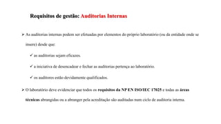  As auditorias internas podem ser efetuadas por elementos do próprio laboratório (ou da entidade onde se
insere) desde que:
 as auditorias sejam eficazes.
 a iniciativa de desencadear e fechar as auditorias pertença ao laboratório.
 os auditores estão devidamente qualificados.
 O laboratório deve evidenciar que todos os requisitos da NP EN ISO/IEC 17025 e todas as áreas
técnicas abrangidas ou a abranger pela acreditação são auditadas num ciclo de auditoria interna.
Requisitos de gestão: Auditorias Internas
 