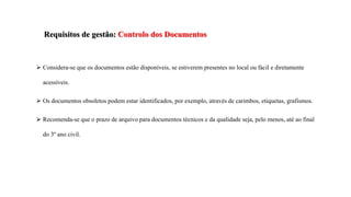 Requisitos de gestão: Controlo dos Documentos
 Considera-se que os documentos estão disponíveis, se estiverem presentes no local ou fácil e diretamente
acessíveis.
 Os documentos obsoletos podem estar identificados, por exemplo, através de carimbos, etiquetas, grafismos.
 Recomenda-se que o prazo de arquivo para documentos técnicos e da qualidade seja, pelo menos, até ao final
do 3º ano civil.
 