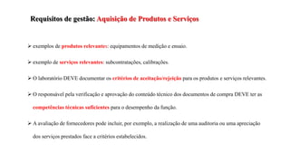 Requisitos de gestão: Aquisição de Produtos e Serviços
 exemplos de produtos relevantes: equipamentos de medição e ensaio.
 exemplo de serviços relevantes: subcontratações, calibrações.
 O laboratório DEVE documentar os critérios de aceitação/rejeição para os produtos e serviços relevantes.
 O responsável pela verificação e aprovação do conteúdo técnico dos documentos de compra DEVE ter as
competências técnicas suficientes para o desempenho da função.
 A avaliação de fornecedores pode incluir, por exemplo, a realização de uma auditoria ou uma apreciação
dos serviços prestados face a critérios estabelecidos.
 
