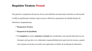 Requisitos Técnicos: Pessoal
Para garantir a competência do pessoal, devem estar definidas num documento (incluído ou referenciado
no MQ) as qualificações mínimas exigíveis para os diferentes cargos/postos de trabalho/funções do
laboratório, designadamente:
 Responsável Técnico;
 Responsável da Qualidade
 Os estagiários ou outros elementos eventuais são considerados como pessoal adicional e/ou em
formação, pelo que deve ser evidenciada a responsabilidade pela supervisão dos mesmos, quando
estes estejam envolvidos em tarefas com implicações no âmbito da acreditação do laboratório.
 