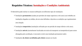 Requisitos Técnicos: Instalações e Condições Ambientais
O laboratório pode realizar os ensaios/calibrações em diferentes tipos de instalações:
 Instalações permanentes (usadas por períodos de tempo superiores a três anos) caso trabalhe em
instalações alugadas ou cedidas, devem estar definidas e descritas as condições que regulamentam
esta situação.
 Instalações temporárias (instalações utilizadas por um período de tempo inferior a três anos).
 Instalações móveis (normalmente localizadas em meios de transporte ou transportáveis) para serem
abrangidas pela acreditação, é necessário existir uma instalação permanente (sede).
 Instalações do cliente ou definidas pelo cliente (ensaios no local).
 