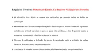 Requisitos Técnicos: Métodos de Ensaio, Calibração e Validação dos Métodos
 O laboratório deve definir os ensaios e/ou calibrações que pretende incluir no âmbito da
acreditação.
 O laboratório deve evidenciar experiência prática na realização de ensaios/calibrações segundo os
métodos que pretende acreditar ou para os quais está acreditado, a fim de permitir avaliar e
comprovar a competência e familiarização com os mesmos.
 No caso de calibrações, a definição do âmbito da acreditação inclui a atribuição da melhor
incerteza, de acordo com o conceito estabelecido.
 A utilização de métodos internos (desenvolvidos pelo laboratório) exige a respetiva validação
 