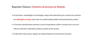 Requisitos Técnicos: Estimativa da Incerteza de Medição
 Os princípios, metodologia e terminologia a seguir pelo laboratório para o cálculo de incertezas
em calibrações e ensaios, deve estar em conformidade padrões internacionalmente aceites
 A incerteza estimada deve aproximar-se da correspondente melhor incerteza (sem nunca ser
inferior), devendo o laboratório justificar quando tal não suceda.
 O laboratório deve possuir registos da implementação da estimativa de incertezas.
 