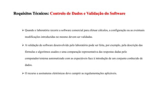 Requisitos Técnicos: Controlo de Dados e Validação do Software
 Quando o laboratório recorre a software comercial para efetuar cálculos, a configuração ou as eventuais
modificações introduzidas no mesmo devem ser validadas.
 A validação do software desenvolvido pelo laboratório pode ser feita, por exemplo, pela descrição das
fórmulas e algoritmos usados e uma comparação representativa das respostas dadas pelo
computador/sistema automatizado com as expectáveis face à introdução de um conjunto conhecido de
dados.
 O recurso a assinaturas eletrónicas deve cumprir as regulamentações aplicáveis.
 