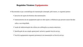 Requisitos Técnicos: Equipamentos
 Recomenda-se que a metodologia de manutenção contemple, pelo menos, os seguintes pontos:
 processo de registo do histórico das manutenções.
 manuseamento de um equipamento após ter sido sujeito a influências que possam causar dúvidas
sobre a sua integridade.
 modo de indeterminação dos efeitos em calibrações ou ensaios anteriores.
 dentificação do seu estado operacional, inclusive quando fora de serviço.
 local do equipamento enquanto permanecer em manutenção ou fora de serviço.
 