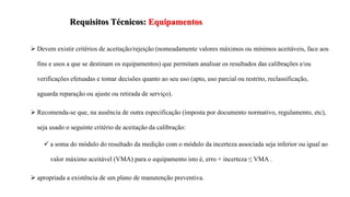  Devem existir critérios de aceitação/rejeição (nomeadamente valores máximos ou mínimos aceitáveis, face aos
fins e usos a que se destinam os equipamentos) que permitam analisar os resultados das calibrações e/ou
verificações efetuadas e tomar decisões quanto ao seu uso (apto, uso parcial ou restrito, reclassificação,
aguarda reparação ou ajuste ou retirada de serviço).
 Recomenda-se que, na ausência de outra especificação (imposta por documento normativo, regulamento, etc),
seja usado o seguinte critério de aceitação da calibração:
 a soma do módulo do resultado da medição com o módulo da incerteza associada seja inferior ou igual ao
valor máximo aceitável (VMA) para o equipamento isto é, erro + incerteza ≤ VMA .
 apropriada a existência de um plano de manutenção preventiva.
Requisitos Técnicos: Equipamentos
 