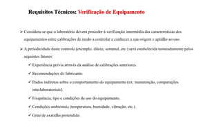 Requisitos Técnicos: Verificação de Equipamento
 Considera-se que o laboratório deverá proceder à verificação intermédia das características dos
equipamentos entre calibrações de modo a controlar e conhecer a sua origem e aptidão ao uso.
 A periodicidade deste controlo (exemplo: diário, semanal, etc.) será estabelecida nomeadamente pelos
seguintes fatores:
 Experiência prévia através da análise de calibrações anteriores.
 Recomendações do fabricante.
 Dados indiretos sobre o comportamento do equipamento (ex: manutenção, comparações
interlaboratoriais).
 Frequência, tipo e condições de uso do equipamento.
 Condições ambientais (temperatura, humidade, vibração, etc.).
 Grau de exatidão pretendido.
 