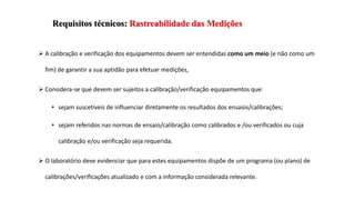 Requisitos técnicos: Rastreabilidade das Medições
 A calibração e verificação dos equipamentos devem ser entendidas como um meio (e não como um
fim) de garantir a sua aptidão para efetuar medições,
 Considera-se que devem ser sujeitos a calibração/verificação equipamentos que:
• sejam suscetíveis de influenciar diretamente os resultados dos ensaios/calibrações;
• sejam referidos nas normas de ensaio/calibração como calibrados e /ou verificados ou cuja
calibração e/ou verificação seja requerida.
 O laboratório deve evidenciar que para estes equipamentos dispõe de um programa (ou plano) de
calibrações/verificações atualizado e com a informação considerada relevante.
 