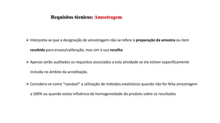 Requisitos técnicos: Amostragem
 Interpreta-se que a designação de amostragem não se refere à preparação da amostra ou item
recebido para ensaio/calibração, mas sim à sua recolha
 Apenas serão auditados os requisitos associados a esta atividade se ela estiver especificamente
incluída no âmbito da acreditação.
 Considera-se como “razoável” a utilização de métodos estatísticos quando não for feita amostragem
a 100% ou quando exista influência da homogeneidade do produto sobre os resultados
 