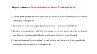 Requisitos técnicos: Manuseamento dos Itens a Ensaiar ou Calibrar
 O termo “itens” pode ser entendido como produtos, amostras, materiais a ensaiar ou equipamentos a
calibrar, consoante aplicável.
 Deve existir um sistema para registo de entrada dos itens a serem ensaiados/calibrados.
 Considera-se apropriado fazer subdivisão de amostras, por exemplo, quando a amostra tem de seguir
para diferentes locais de ensaio/calibração simultaneamente (química e microbiologia).
 O laboratório deve definir as condições “normais” ou "anormais" de receção de itens quando não
estejam indicadas nas normas de ensaio/calibração.
 