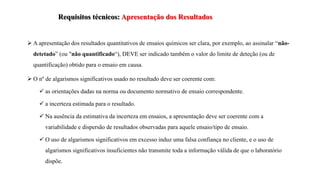 Requisitos técnicos: Apresentação dos Resultados
 A apresentação dos resultados quantitativos de ensaios químicos ser clara, por exemplo, ao assinalar “não-
detetado” (ou "não quantificado“), DEVE ser indicado também o valor do limite de deteção (ou de
quantificação) obtido para o ensaio em causa.
 O nº de algarismos significativos usado no resultado deve ser coerente com:
 as orientações dadas na norma ou documento normativo de ensaio correspondente.
 a incerteza estimada para o resultado.
 Na ausência da estimativa da incerteza em ensaios, a apresentação deve ser coerente com a
variabilidade e dispersão de resultados observadas para aquele ensaio/tipo de ensaio.
 O uso de algarismos significativos em excesso induz uma falsa confiança no cliente, e o uso de
algarismos significativos insuficientes não transmite toda a informação válida de que o laboratório
dispõe.
 