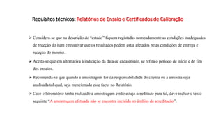 Requisitos técnicos: Relatórios de Ensaio e Certificados de Calibração
 Considera-se que na descrição do “estado” fiquem registadas nomeadamente as condições inadequadas
de receção do item e ressalvar que os resultados podem estar afetados pelas condições de entrega e
receção do mesmo.
 Aceita-se que em alternativa à indicação da data de cada ensaio, se refira o período de início e de fim
dos ensaios.
 Recomenda-se que quando a amostragem for da responsabilidade do cliente ou a amostra seja
analisada tal qual, seja mencionado esse facto no Relatório.
 Caso o laboratório tenha realizado a amostragem e não esteja acreditado para tal, deve incluir o texto
seguinte “A amostragem efetuada não se encontra incluída no âmbito da acreditação”.
 