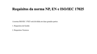 A norma ISO/IEC 17025 está dividida em duas grandes partes:
1. Requisitos de Gestão
2. Requisitos Técnicos
Requisitos da norma NP, EN e ISO/IEC 17025
 
