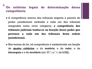 +Os critérios legais de determinação dessa
competência
n A competência interna dos tribunais respeita à parcela do
poder jurisdicional atribuída a cada um dos tribunais
integrados numa certa categoria; a competência dos
tribunais judiciais traduz-se na fracção desse poder que
pertence a cada um dos tribunais desta ordem
jurisdicional.
n Nos termos da lei, tal competência é estabelecida em função
de quatro critérios: o da matéria, o do valor, o da
hierarquia e o do território (art. 37.º, n.º 1, da LOSJ).
 