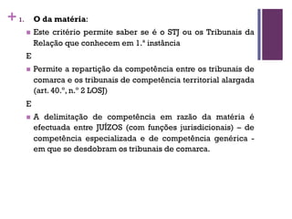 +1. O da matéria:
n Este critério permite saber se é o STJ ou os Tribunais da
Relação que conhecem em 1.ª instância
E
n Permite a repartição da competência entre os tribunais de
comarca e os tribunais de competência territorial alargada
(art. 40.º, n.º 2 LOSJ)
E
n A delimitação de competência em razão da matéria é
efectuada entre JUÍZOS (com funções jurisdicionais) – de
competência especializada e de competência genérica -
em que se desdobram os tribunais de comarca.
 