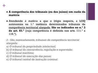 +
n A competência dos tribunais (ou dos juízos) em razão da
matéria
n Atendendo à matéria a que o litígio respeita, a LOSJ
autonomiza na 1.ª instância determinados tribunais de
competência territorial alargada. São os indicados no n.º 3
do art. 83.º (cuja competência é definida nos arts. 111.º a
116.º).
3 - São, nomeadamente, tribunais de competência territorial
alargada:
a) O tribunal da propriedade intelectual;
b) O tribunal da concorrência, regulação e supervisão;
c) O tribunal marítimo;
d) O tribunal de execução das penas;
e) O tribunal central de instrução criminal.
 