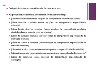 +n O desdobramento dos tribunais de comarca em:
n As precedentes instâncias centrais (redenominadas):
n Juízos centrais cíveis (antes secções de competência especializada cível)
n Juízos centrais criminais (antes secções de competência especializada
criminal)
n Juízos locais cível ou criminal (antes secções de competência genérica,
desdobradas em matéria cível ou criminal)
n Juízos de instrução criminal (antes secções de competência especializada de
instrução criminal)
n Juízos de família e menores (antes secções de competência especializada de
família e menores)
n Juízos de trabalho (antes secções de competência especializada de trabalho)
n Juízos de comércio (antes secções de competência especializada de comércio)
n Juízos de execução (antes secções de competência especializada de
execução)
 