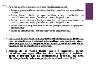 +n As precedentes instâncias locais (redenominadas):
n Juízos de competência genérica (antigas secções de competência
genérica)
n Juízos locais cíveis (antigas secções cíveis resultantes do
desdobramento das secções de competência genérica)
n Juízos locais criminais (antigas secções criminais resultantes do
desdobramento das secções de competência genérica)
n Juízos locais de pequena criminalidade (antigas secções de pequena
criminalidade)
n Juízos de proximidade (antigas secções de proximidade)
n Os juízos locais cíveis e os juízos de competência genérica
têm competência residual alternativa, em matéria cível,
uma vez que ou há um juízo local cível (e outro criminal) ou
um juízo de competência genérica.
n Apesar de os juízos locais cíveis e criminais serem
incluídos nos especializados, têm competência residual,
como é próprio dos de competência genérica. Há uma
divisão pelos dois da competência residual – art. 130.º
 