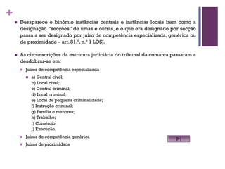 +
n Desaparece o binómio instâncias centrais e instâncias locais bem como a
designação “secções” de umas e outras, e o que era designado por secção
passa a ser designado por juízo de competência especializada, genérica ou
de proximidade – art. 81.º, n.º 1 LOSJ.
n As circunscrições da estrutura judiciária do tribunal da comarca passaram a
desdobrar-se em:
n Juízos de competência especializada
n a) Central cível;
b) Local cível;
c) Central criminal;
d) Local criminal;
e) Local de pequena criminalidade;
f) Instrução criminal;
g) Família e menores;
h) Trabalho;
i) Comércio;
j) Execução.
n Juízos de competência genérica
n Juízos de proximidade
 