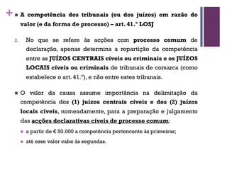 +n A competência dos tribunais (ou dos juízos) em razão do
valor (e da forma de processo) – art. 41.º LOSJ
2. No que se refere às acções com processo comum de
declaração, apenas determina a repartição da competência
entre as JUÍZOS CENTRAIS cíveis ou criminais e os JUÍZOS
LOCAIS cíveis ou criminais de tribunais de comarca (como
estabelece o art. 41.º), e não entre estes tribunais.
n O valor da causa assume importância na delimitação da
competência dos (1) juízos centrais cíveis e dos (2) juízos
locais cíveis, nomeadamente, para a preparação e julgamento
das acções declarativas cíveis de processo comum:
n a partir de € 50.000 a competência pertencente às primeiras;
n até esse valor cabe às segundas.
 