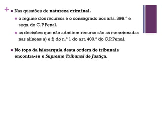+n Nas questões de natureza criminal.
n o regime dos recursos é o consagrado nos arts. 399.º e
segs. do C.P.Penal.
n as decisões que não admitem recurso são as mencionadas
nas alíneas a) e f) do n.º 1 do art. 400.º do C.P.Penal.
n No topo da hierarquia desta ordem de tribunais
encontra-se o Supremo Tribunal de Justiça.
 