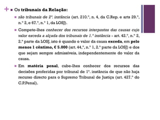 +n Os tribunais da Relação:
n são tribunais de 2ª. instância (art. 210.º, n. 4, da C.Rep. e arts 29.º,
n.º 2, e 67.º, n.º 1, da LOSJ).
n Compete-lhes conhecer dos recursos interpostos das causas cujo
valor exceda a alçada dos tribunais de 1.ª instância - art. 42.º, n.º 2,
2.ª parte da LOSJ, isto é quando o valor da causa exceda, em pelo
menos 1 cêntimo, € 5.000 (art. 44,º, n.º 1, 2.ª parte da LOSJ) e dos
que sejam sempre admissíveis, independentemente do valor da
causa.
n Em matéria penal, cabe-lhes conhecer dos recursos das
decisões proferidas por tribunal de 1ª. instância de que não haja
recurso directo para o Supremo Tribunal de Justiça (art. 427.º do
C.P.Penal).
 