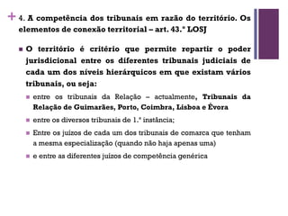 +4. A competência dos tribunais em razão do território. Os
elementos de conexão territorial – art. 43.º LOSJ
n O território é critério que permite repartir o poder
jurisdicional entre os diferentes tribunais judiciais de
cada um dos níveis hierárquicos em que existam vários
tribunais, ou seja:
n entre os tribunais da Relação – actualmente, Tribunais da
Relação de Guimarães, Porto, Coimbra, Lisboa e Évora
n entre os diversos tribunais de 1.ª instância;
n Entre os juízos de cada um dos tribunais de comarca que tenham
a mesma especialização (quando não haja apenas uma)
n e entre as diferentes juízos de competência genérica
 