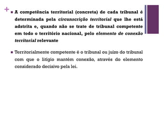 +n A competência territorial (concreta) de cada tribunal é
determinada pela circunscrição territorial que lhe está
adstrita e, quando não se trate de tribunal competente
em todo o território nacional, pelo elemento de conexão
territorial relevante
n Territorialmente competente é o tribunal ou juízo do tribunal
com que o litígio mantém conexão, através do elemento
considerado decisivo pela lei.
 
