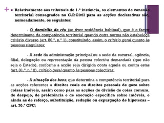 +n Relativamente aos tribunais de 1.ª instância, os elementos de conexão
territorial consagrados no C.P.Civil para as acções declarativas são,
nomeadamente, os seguintes:
- O domicílio do réu (se tiver residência habitual), que é o factor
determinante da competência territorial quando outra norma não estabeleça
critério diverso (art. 80.º, n.º 1), constituindo, assim, o critério geral quanto às
pessoas singulares;
- A sede da administração principal ou a sede da sucursal, agência,
filial, delegação ou representação da pessoa colectiva demandada (que não
seja o Estado), conforme a acção seja dirigida conta aquela ou contra estas
(art. 81.º, n.º 2), critério geral quanto às pessoas colectivas;
- A situação dos bens, que determina a competência territorial para
as acções referentes a direitos reais ou direitos pessoais de gozo sobre
coisas imóveis, assim como para as acções de divisão de coisa comum,
de despejo, de preferência e de execução específica sobre imóveis, e
ainda as de reforço, substituição, redução ou expurgação de hipotecas –
art. 70.º CPC;
 