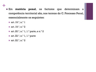+
n Em matéria penal, os factores que determinam a
competência territorial são, nos termos do C. Processo Penal,
essencialmente os seguintes:
n art. 19.º, n.º 1
n art. 19.º, n.º 2
n art. 20.º, n.º 1, 1.ª parte, e n.º 2
n art. 22.º, n.º 1, 1.ª parte
n art. 22.º, n.º 2
 