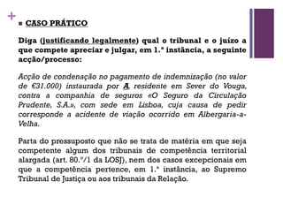 +n CASO PRÁTICO
Diga (justificando legalmente) qual o tribunal e o juízo a
que compete apreciar e julgar, em 1.ª instância, a seguinte
acção/processo:
Acção de condenação no pagamento de indemnização (no valor
de €31.000) instaurada por A, residente em Sever do Vouga,
contra a companhia de seguros «O Seguro da Circulação
Prudente, S.A.», com sede em Lisboa, cuja causa de pedir
corresponde a acidente de viação ocorrido em Albergaria-a-
Velha.
Parta do pressuposto que não se trata de matéria em que seja
competente algum dos tribunais de competência territorial
alargada (art. 80.º/1 da LOSJ), nem dos casos excepcionais em
que a competência pertence, em 1.ª instância, ao Supremo
Tribunal de Justiça ou aos tribunais da Relação.
 