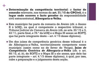 +
n Determinação da competência territorial: o factor de
conexão relevante, nos termos do art. 71.º/2 do CPCivil, é o
lugar onde ocorreu o facto gerador da responsabilidade
civil extracontratual, Albergaria-a-Velha;
n Este município faz parte da comarca de Aveiro (cfr. o Anexo
II à LOSJ), na qual é competente o respectivo tribunal, o
Tribunal Judicial da Comarca de Aveiro (cfr. os arts. 33.º/2 e 3,
43.º/1, parte final, e 79.º da LOSJ e o Mapa III anexo ao ROFTJ,
que faz parte integrante deste – art. 4.º/3 desse diploma).
n Um dos juízos de competência genérica desse tribunal é o
de Albergaria-a-Velha, territorialmente competente nesse
município (assim como no de Sever do Vouga), Juízo de
Competência Genérica de Albergaria-a-Velha (cfr. o art.
68.º/2, al. b), do ROFTJ e o Mapa III a ele anexo, que dele faz
parte integrante – art. 4.º/3 desse diploma), à qual, por isso,
cabe a preparação e o julgamento desta acção.
 