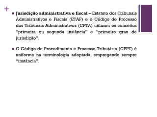 + n Jurisdição administrativa e fiscal – Estatuto dos Tribunais
Administrativos e Fiscais (ETAF) e o Código de Processo
dos Tribunais Administrativos (CPTA) utilizam os conceitos
“primeira ou segunda instância” e “primeiro grau de
jurisdição”.
n O Código de Procedimento e Processo Tributário (CPPT) é
uniforme na terminologia adoptada, empregando sempre
“instância”.
 