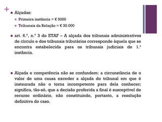 +n Alçadas:
n Primeira instância = € 5000
n Tribunais da Relação = € 30.000
n art. 6.º, n.º 3 do ETAF – A alçada dos tribunais administrativos
de círculo e dos tribunais tributários corresponde àquela que se
encontra estabelecida para os tribunais judiciais de 1.ª
instância.
n Alçada e competência não se confundem: a circunstância de o
valor de uma causa exceder a alçada do tribunal em que é
instaurada não o torna incompetente para dela conhecer;
significa, tão-só, que a decisão proferida a final é susceptível de
recurso ordinário, não constituindo, portanto, a resolução
definitiva do caso.
 